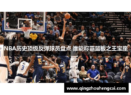 NBA历史顶级反弹球员盘点 谁能称霸篮板之王宝座