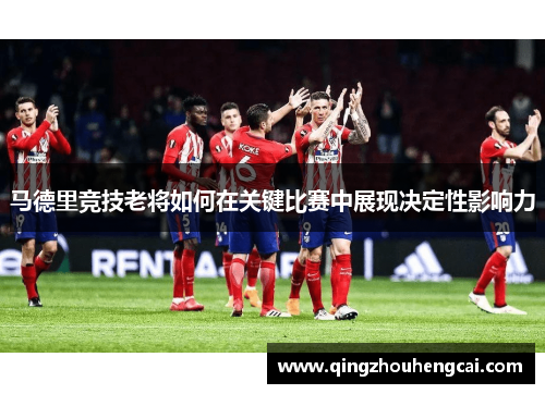 马德里竞技老将如何在关键比赛中展现决定性影响力